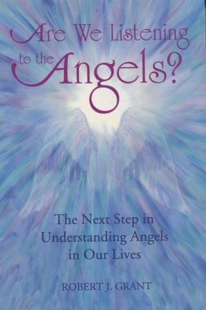 Are We Listening to the Angels?: The Next Step in Understanding the Angels in Our Lives Robert J Grant