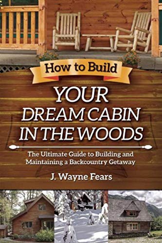 How to Build Your Dream Cabin in the Woods: The Ultimate Guide to Building and Maintaining a Backcountry Getaway Fears, J Wayne